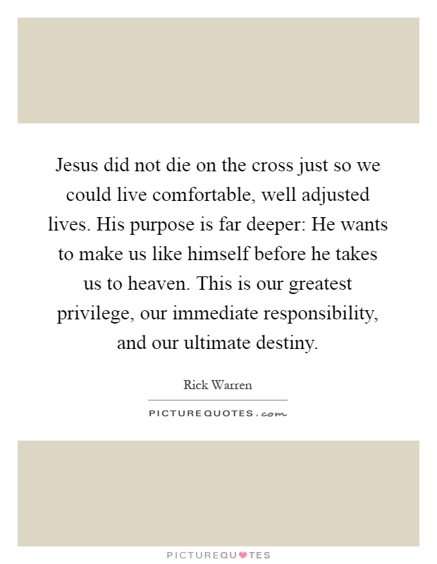Jesus did not die on the cross just so we could live comfortable, well adjusted lives. His purpose is far deeper: He wants to make us like himself before he takes us to heaven. This is our greatest privilege, our immediate responsibility, and our ultimate destiny Picture Quote #1