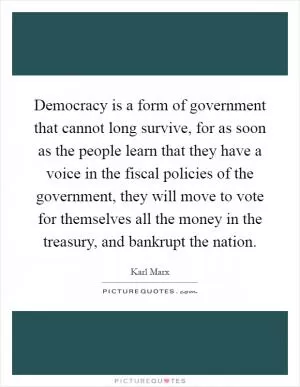 Democracy is a form of government that cannot long survive, for as soon as the people learn that they have a voice in the fiscal policies of the government, they will move to vote for themselves all the money in the treasury, and bankrupt the nation Picture Quote #1