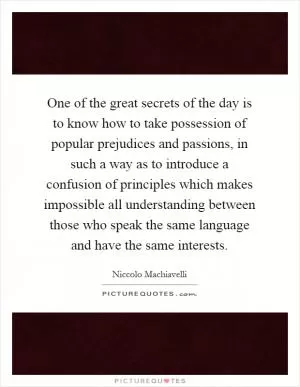 One of the great secrets of the day is to know how to take possession of popular prejudices and passions, in such a way as to introduce a confusion of principles which makes impossible all understanding between those who speak the same language and have the same interests Picture Quote #1