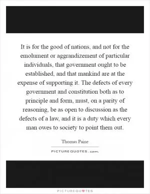 It is for the good of nations, and not for the emolument or aggrandizement of particular individuals, that government ought to be established, and that mankind are at the expense of supporting it. The defects of every government and constitution both as to principle and form, must, on a parity of reasoning, be as open to discussion as the defects of a law, and it is a duty which every man owes to society to point them out Picture Quote #1