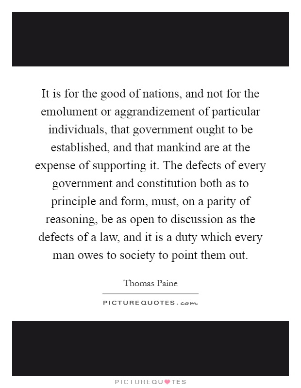 It is for the good of nations, and not for the emolument or aggrandizement of particular individuals, that government ought to be established, and that mankind are at the expense of supporting it. The defects of every government and constitution both as to principle and form, must, on a parity of reasoning, be as open to discussion as the defects of a law, and it is a duty which every man owes to society to point them out Picture Quote #1