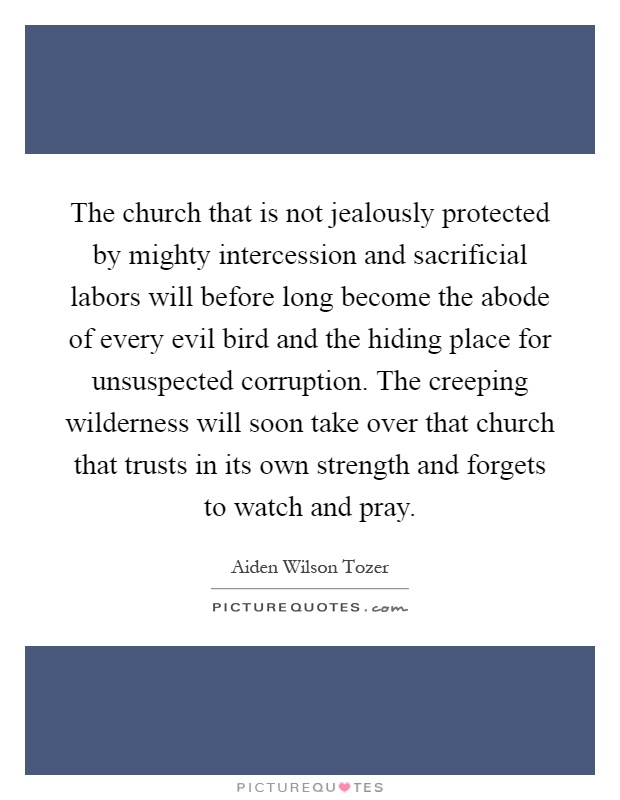 The church that is not jealously protected by mighty intercession and sacrificial labors will before long become the abode of every evil bird and the hiding place for unsuspected corruption. The creeping wilderness will soon take over that church that trusts in its own strength and forgets to watch and pray Picture Quote #1