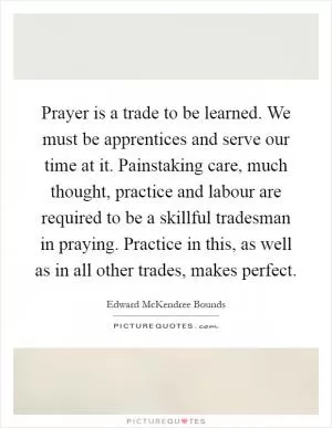 Prayer is a trade to be learned. We must be apprentices and serve our time at it. Painstaking care, much thought, practice and labour are required to be a skillful tradesman in praying. Practice in this, as well as in all other trades, makes perfect Picture Quote #1