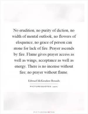 No erudition, no purity of diction, no width of mental outlook, no flowers of eloquence, no grace of person can atone for lack of fire. Prayer ascends by fire. Flame gives prayer access as well as wings, acceptance as well as energy. There is no incense without fire; no prayer without flame Picture Quote #1