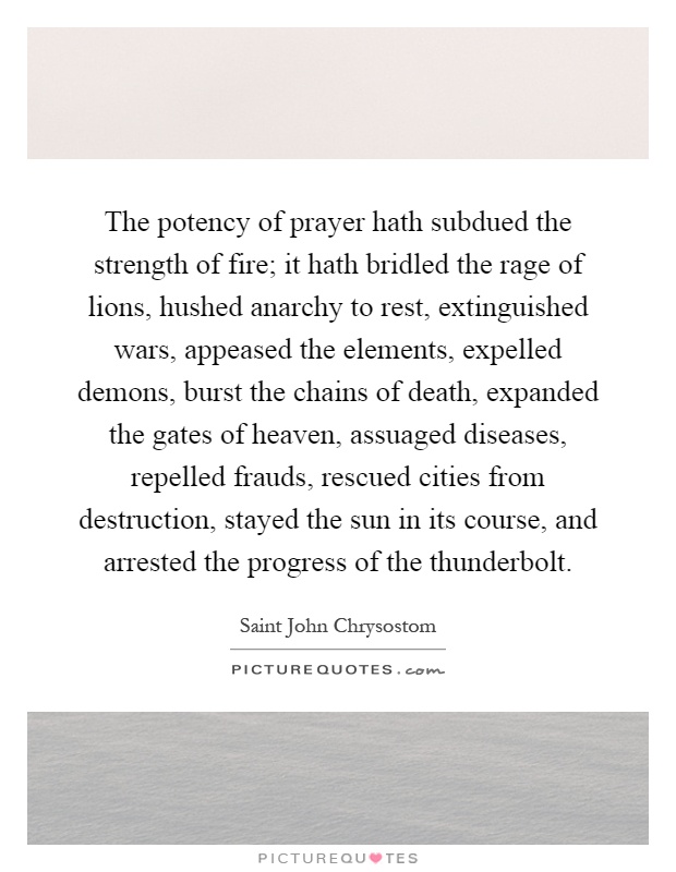 The potency of prayer hath subdued the strength of fire; it hath bridled the rage of lions, hushed anarchy to rest, extinguished wars, appeased the elements, expelled demons, burst the chains of death, expanded the gates of heaven, assuaged diseases, repelled frauds, rescued cities from destruction, stayed the sun in its course, and arrested the progress of the thunderbolt Picture Quote #1