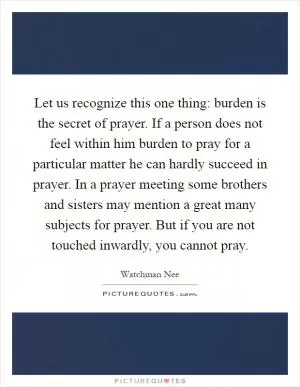 Let us recognize this one thing: burden is the secret of prayer. If a person does not feel within him burden to pray for a particular matter he can hardly succeed in prayer. In a prayer meeting some brothers and sisters may mention a great many subjects for prayer. But if you are not touched inwardly, you cannot pray Picture Quote #1