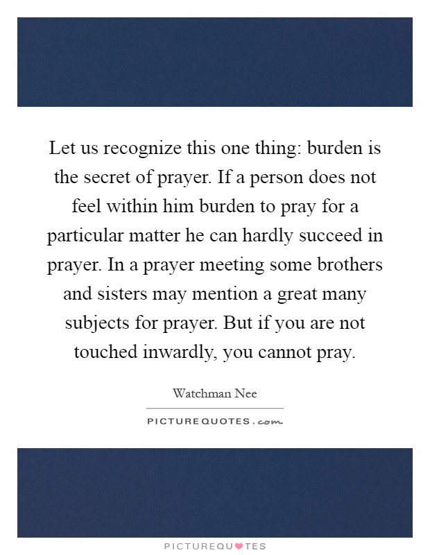 Let us recognize this one thing: burden is the secret of prayer. If a person does not feel within him burden to pray for a particular matter he can hardly succeed in prayer. In a prayer meeting some brothers and sisters may mention a great many subjects for prayer. But if you are not touched inwardly, you cannot pray Picture Quote #1
