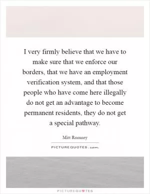 I very firmly believe that we have to make sure that we enforce our borders, that we have an employment verification system, and that those people who have come here illegally do not get an advantage to become permanent residents, they do not get a special pathway Picture Quote #1