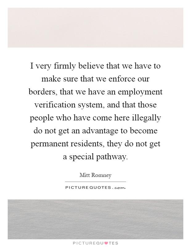 I very firmly believe that we have to make sure that we enforce our borders, that we have an employment verification system, and that those people who have come here illegally do not get an advantage to become permanent residents, they do not get a special pathway Picture Quote #1