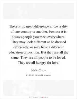 There is no great difference in the reality of one country or another, because it is always people you meet everywhere. They may look different or be dressed differently, or may have a different education or position. But they are all the same. They are all people to be loved. They are all hungry for love Picture Quote #1