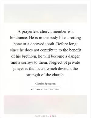 A prayerless church member is a hindrance. He is in the body like a rotting bone or a decayed tooth. Before long, since he does not contribute to the benefit of his brethren, he will become a danger and a sorrow to them. Neglect of private prayer is the locust which devours the strength of the church Picture Quote #1
