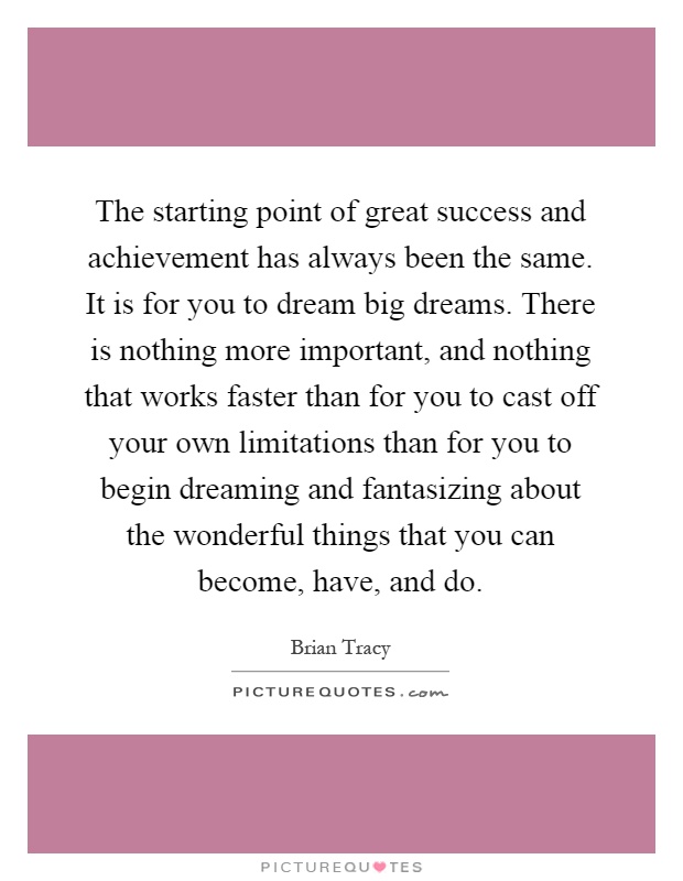 The starting point of great success and achievement has always been the same. It is for you to dream big dreams. There is nothing more important, and nothing that works faster than for you to cast off your own limitations than for you to begin dreaming and fantasizing about the wonderful things that you can become, have, and do Picture Quote #1
