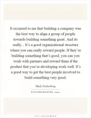 It occurred to me that building a company was the best way to align a group of people towards building something great. And its really... It’s a good organizational structure where you can really reward people. If they’re building something that’s good, you can you work with partners and reward them if the product that you’re developing work well. It’s a good way to get the best people involved to build something very good Picture Quote #1