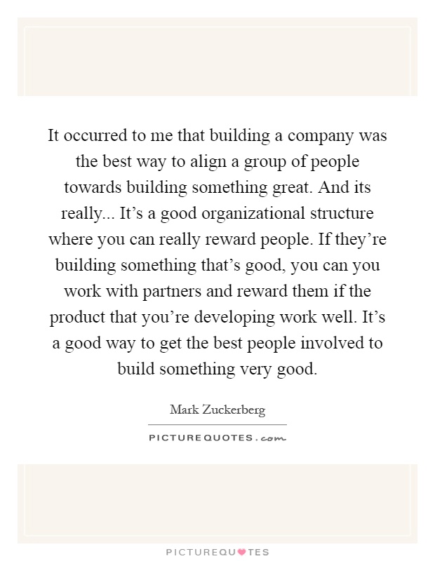 It occurred to me that building a company was the best way to align a group of people towards building something great. And its really... It's a good organizational structure where you can really reward people. If they're building something that's good, you can you work with partners and reward them if the product that you're developing work well. It's a good way to get the best people involved to build something very good Picture Quote #1