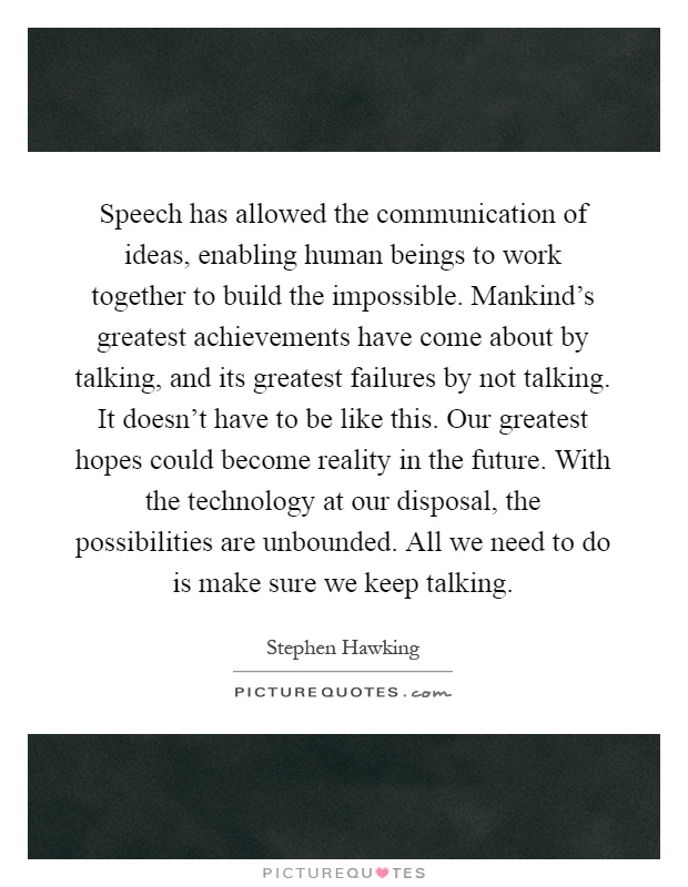 Speech has allowed the communication of ideas, enabling human beings to work together to build the impossible. Mankind's greatest achievements have come about by talking, and its greatest failures by not talking. It doesn't have to be like this. Our greatest hopes could become reality in the future. With the technology at our disposal, the possibilities are unbounded. All we need to do is make sure we keep talking Picture Quote #1