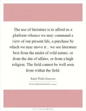 The use of literature is to afford us a platform whence we may command a view of our present life, a purchase by which we may move it... we see literature best from the midst of wild nature, or from the din of affairs, or from a high religion. The field cannot be well seen from within the field Picture Quote #1