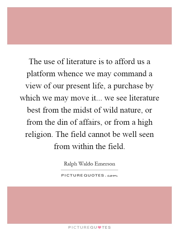 The use of literature is to afford us a platform whence we may command a view of our present life, a purchase by which we may move it... we see literature best from the midst of wild nature, or from the din of affairs, or from a high religion. The field cannot be well seen from within the field Picture Quote #1
