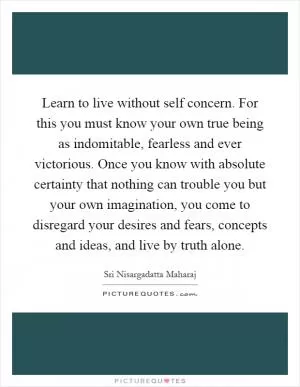 Learn to live without self concern. For this you must know your own true being as indomitable, fearless and ever victorious. Once you know with absolute certainty that nothing can trouble you but your own imagination, you come to disregard your desires and fears, concepts and ideas, and live by truth alone Picture Quote #1