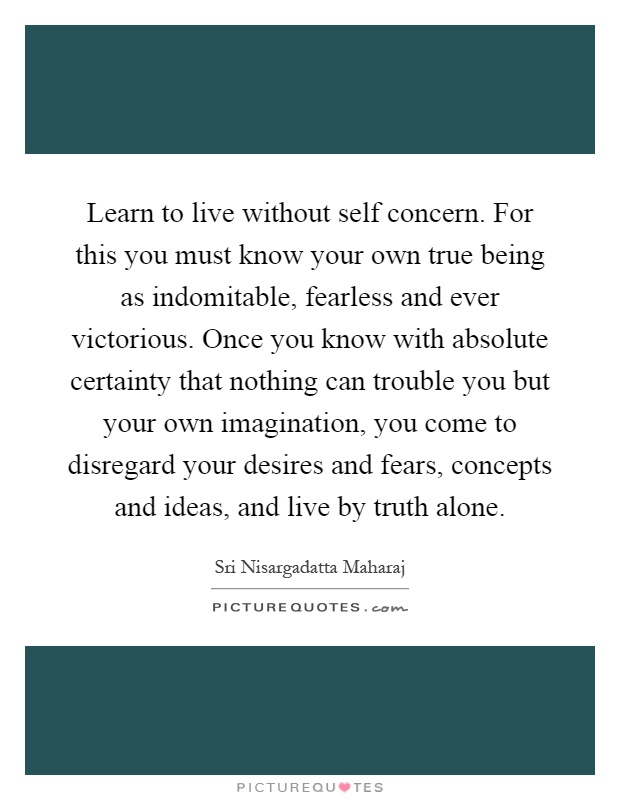 Learn to live without self concern. For this you must know your own true being as indomitable, fearless and ever victorious. Once you know with absolute certainty that nothing can trouble you but your own imagination, you come to disregard your desires and fears, concepts and ideas, and live by truth alone Picture Quote #1