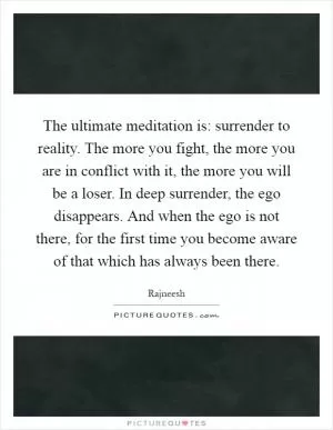 The ultimate meditation is: surrender to reality. The more you fight, the more you are in conflict with it, the more you will be a loser. In deep surrender, the ego disappears. And when the ego is not there, for the first time you become aware of that which has always been there Picture Quote #1