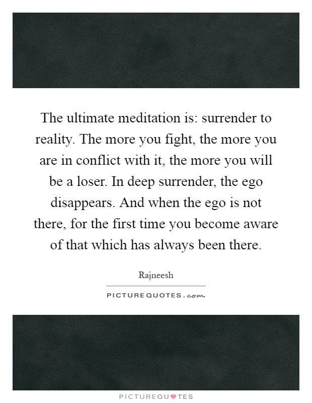 The ultimate meditation is: surrender to reality. The more you fight, the more you are in conflict with it, the more you will be a loser. In deep surrender, the ego disappears. And when the ego is not there, for the first time you become aware of that which has always been there Picture Quote #1