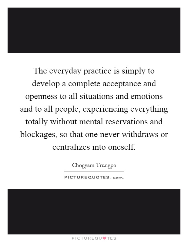 The everyday practice is simply to develop a complete acceptance and openness to all situations and emotions and to all people, experiencing everything totally without mental reservations and blockages, so that one never withdraws or centralizes into oneself Picture Quote #1