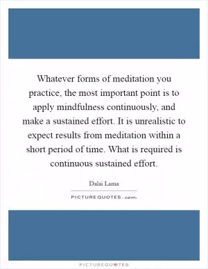 Whatever forms of meditation you practice, the most important point is to apply mindfulness continuously, and make a sustained effort. It is unrealistic to expect results from meditation within a short period of time. What is required is continuous sustained effort Picture Quote #1