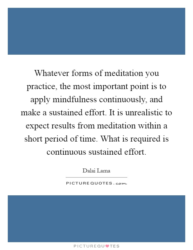 Whatever forms of meditation you practice, the most important point is to apply mindfulness continuously, and make a sustained effort. It is unrealistic to expect results from meditation within a short period of time. What is required is continuous sustained effort Picture Quote #1