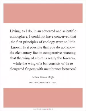 Living, as I do, in an educated and scientific atmosphere, I could not have conceived that the first principles of zoology were so little known. Is it possible that you do not know the elementary fact in comparative anatomy, that the wing of a bird is really the forearm, while the wing of a bat consists of three elongated fingers with membranes between? Picture Quote #1