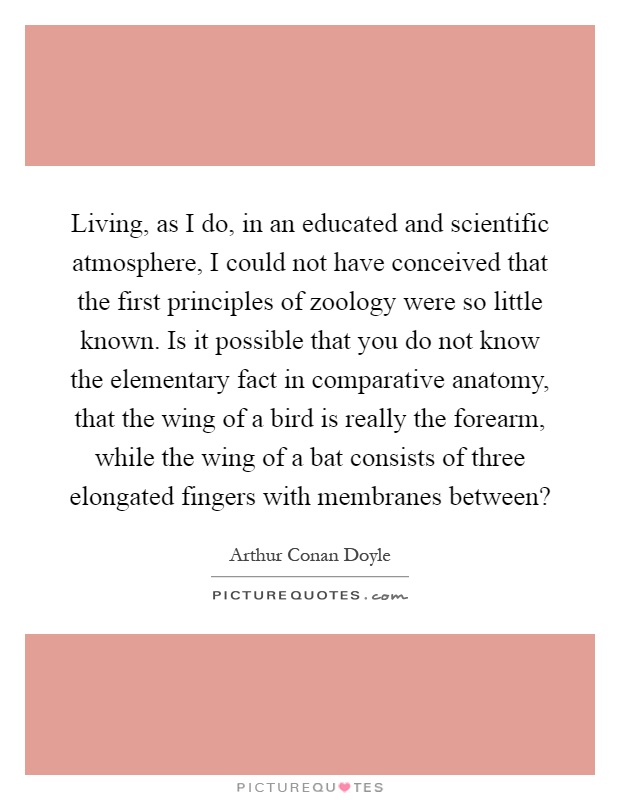 Living, as I do, in an educated and scientific atmosphere, I could not have conceived that the first principles of zoology were so little known. Is it possible that you do not know the elementary fact in comparative anatomy, that the wing of a bird is really the forearm, while the wing of a bat consists of three elongated fingers with membranes between? Picture Quote #1