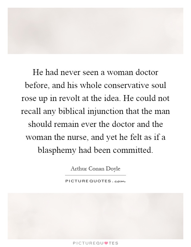 He had never seen a woman doctor before, and his whole conservative soul rose up in revolt at the idea. He could not recall any biblical injunction that the man should remain ever the doctor and the woman the nurse, and yet he felt as if a blasphemy had been committed Picture Quote #1