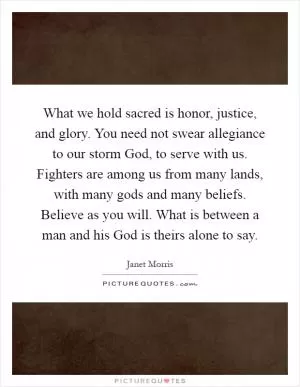 What we hold sacred is honor, justice, and glory. You need not swear allegiance to our storm God, to serve with us. Fighters are among us from many lands, with many gods and many beliefs. Believe as you will. What is between a man and his God is theirs alone to say Picture Quote #1