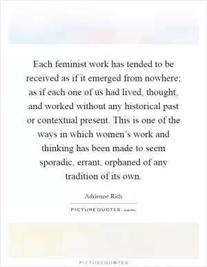 Each feminist work has tended to be received as if it emerged from nowhere; as if each one of us had lived, thought, and worked without any historical past or contextual present. This is one of the ways in which women’s work and thinking has been made to seem sporadic, errant, orphaned of any tradition of its own Picture Quote #1