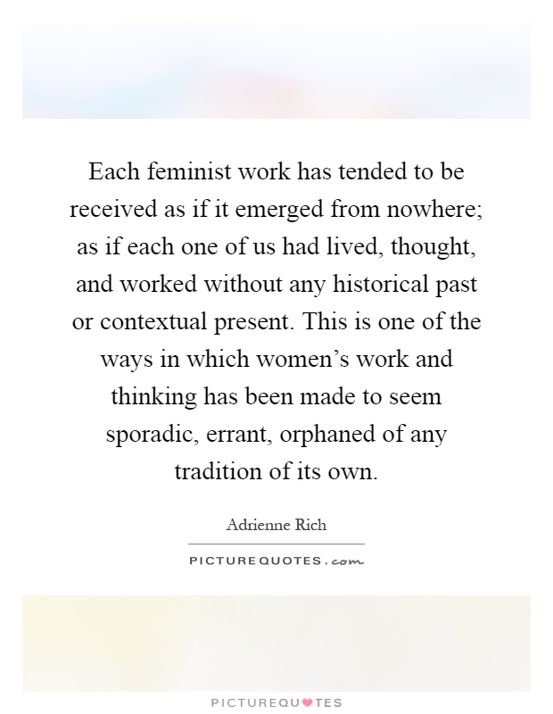 Each feminist work has tended to be received as if it emerged from nowhere; as if each one of us had lived, thought, and worked without any historical past or contextual present. This is one of the ways in which women's work and thinking has been made to seem sporadic, errant, orphaned of any tradition of its own Picture Quote #1