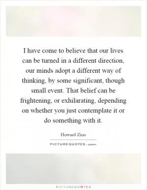 I have come to believe that our lives can be turned in a different direction, our minds adopt a different way of thinking, by some significant, though small event. That belief can be frightening, or exhilarating, depending on whether you just contemplate it or do something with it Picture Quote #1