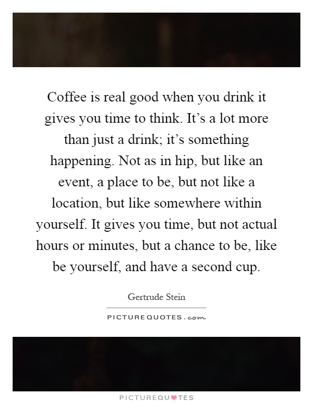 Coffee is real good when you drink it gives you time to think. It's a lot more than just a drink; it's something happening. Not as in hip, but like an event, a place to be, but not like a location, but like somewhere within yourself. It gives you time, but not actual hours or minutes, but a chance to be, like be yourself, and have a second cup Picture Quote #1