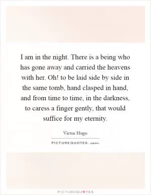 I am in the night. There is a being who has gone away and carried the heavens with her. Oh! to be laid side by side in the same tomb, hand clasped in hand, and from time to time, in the darkness, to caress a finger gently, that would suffice for my eternity Picture Quote #1