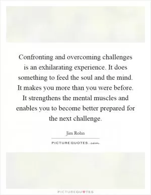 Confronting and overcoming challenges is an exhilarating experience. It does something to feed the soul and the mind. It makes you more than you were before. It strengthens the mental muscles and enables you to become better prepared for the next challenge Picture Quote #1