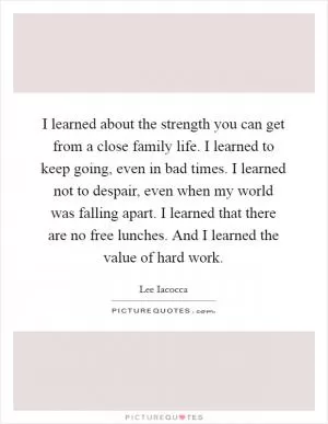I learned about the strength you can get from a close family life. I learned to keep going, even in bad times. I learned not to despair, even when my world was falling apart. I learned that there are no free lunches. And I learned the value of hard work Picture Quote #1