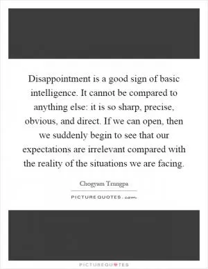 Disappointment is a good sign of basic intelligence. It cannot be compared to anything else: it is so sharp, precise, obvious, and direct. If we can open, then we suddenly begin to see that our expectations are irrelevant compared with the reality of the situations we are facing Picture Quote #1