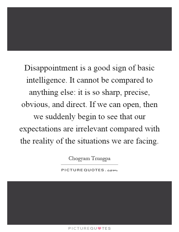Disappointment is a good sign of basic intelligence. It cannot be compared to anything else: it is so sharp, precise, obvious, and direct. If we can open, then we suddenly begin to see that our expectations are irrelevant compared with the reality of the situations we are facing Picture Quote #1