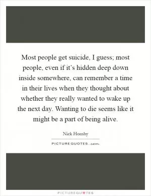 Most people get suicide, I guess; most people, even if it’s hidden deep down inside somewhere, can remember a time in their lives when they thought about whether they really wanted to wake up the next day. Wanting to die seems like it might be a part of being alive Picture Quote #1