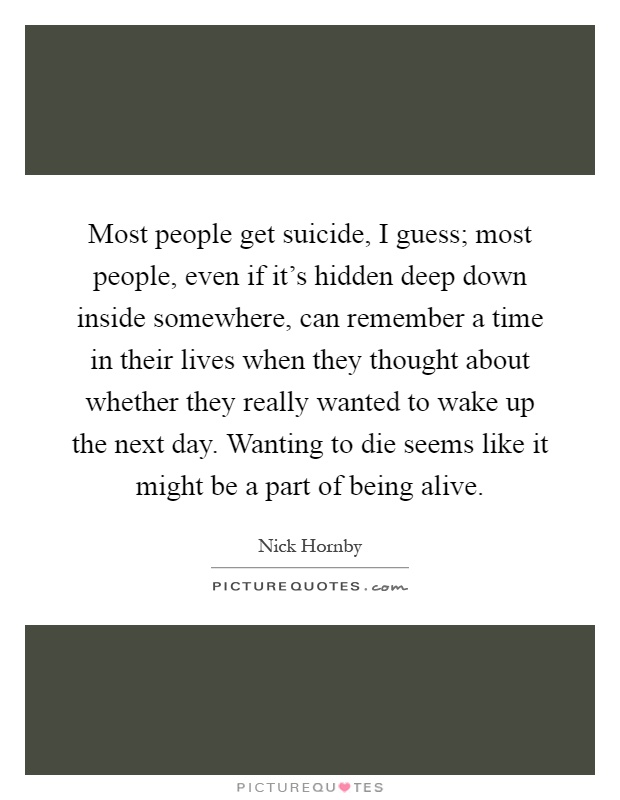 Most people get suicide, I guess; most people, even if it's hidden deep down inside somewhere, can remember a time in their lives when they thought about whether they really wanted to wake up the next day. Wanting to die seems like it might be a part of being alive Picture Quote #1