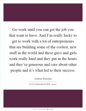 Go work until you can get the job you that want to have. And I’m really lucky to get to work with a lot of entrepreneurs that are building some of the coolest, new stuff in the world and these guys and girls work really hard and they put in the hours and they’re generous and care about other people and it’s what led to their success Picture Quote #1