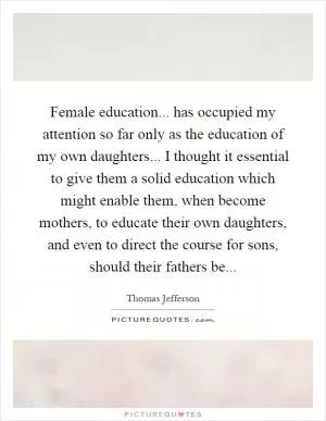 Female education... has occupied my attention so far only as the education of my own daughters... I thought it essential to give them a solid education which might enable them, when become mothers, to educate their own daughters, and even to direct the course for sons, should their fathers be Picture Quote #1