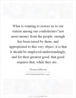 What is wanting to restore us to our station among our confederates? not more money from the people. enough has been raised by them, and appropriated to this very object. it is that it should be employed understandingly, and for their greatest good. that good requires that, while they are Picture Quote #1
