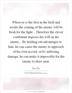 Whoever is the first in the field and awaits the coming of the enemy will be fresh for the fight... Therefore the clever combatant imposes his will on the enemy... By holding out advantages to him, he can cause the enemy to approach of his own accord; or by inflicting damage, he can make it impossible for the enemy to draw near Picture Quote #1