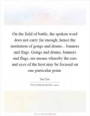 On the field of battle, the spoken word does not carry far enough; hence the institution of gongs and drums... banners and flags. Gongs and drums, banners and flags, are means whereby the ears and eyes of the host may be focused on one particular point Picture Quote #1