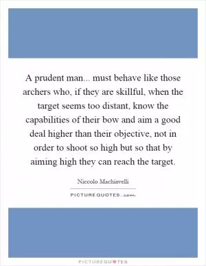 A prudent man... must behave like those archers who, if they are skillful, when the target seems too distant, know the capabilities of their bow and aim a good deal higher than their objective, not in order to shoot so high but so that by aiming high they can reach the target Picture Quote #1