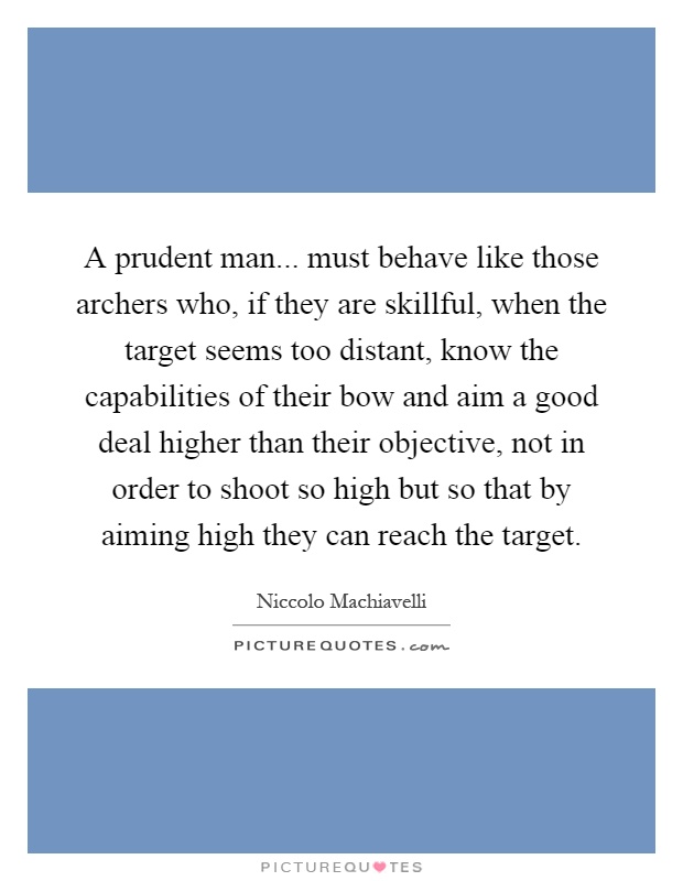 A prudent man... must behave like those archers who, if they are skillful, when the target seems too distant, know the capabilities of their bow and aim a good deal higher than their objective, not in order to shoot so high but so that by aiming high they can reach the target Picture Quote #1